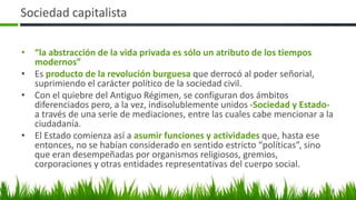 Sociedad capitalista
• “la abstracción de la vida privada es sólo un atributo de los tiempos
modernos”
• Es producto de la revolución burguesa que derrocó al poder señorial,
suprimiendo el carácter político de la sociedad civil.
• Con el quiebre del Antiguo Régimen, se configuran dos ámbitos
diferenciados pero, a la vez, indisolublemente unidos -Sociedad y Estado-
a través de una serie de mediaciones, entre las cuales cabe mencionar a la
ciudadanía.
• El Estado comienza así a asumir funciones y actividades que, hasta ese
entonces, no se habían considerado en sentido estricto “políticas”, sino
que eran desempeñadas por organismos religiosos, gremios,
corporaciones y otras entidades representativas del cuerpo social.
8
 