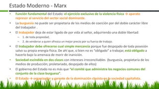 Estado Moderno - Marx
• Función fundamental del Estado: el ejercicio exclusivo de la violencia física → aparato
represor al servicio del sector social dominante.
• La burguesía no puede ser propietaria de los medios de coerción por del doble carácter libre
del trabajador .
• El trabajador deja de estar ligado de por vida al señor, adquiriendo una doble libertad:
– 1. de toda propiedad;
– 2. de venderse a quien ofrezca un mejor precio por su fuerza de trabajo.
• El trabajador debe ofrecerse cual simple mercancía porque fue despojado de toda posesión
salvo su propia energía física. De ahí que, si bien no es “obligado” a trabajar, está obligado a
hacerlo bajo la amenaza de morir de inanición.
• Sociedad escindida en dos clases con intereses irreconciliables (burguesía, propietaria de los
medios de producción; proletariado, despojado de ellos)
• El gobierno del Estado no es más que “el comité que administra los negocios comunes del
conjunto de la clase burguesa”.
• El Estado → organizador y garante de la dominación clasista en la sociedad capitalista.
9
 