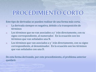 PROCEDIMIENTO CORTO
Este tipo de derivadas se pueden realizar de una forma más corta.
1)   La derivada siempre es negativa, debido a la transposición de
     términos
2)   Los términos que no van asociados a y´ irán directamente, con su
     signo correspondiente, al numerador. En la ecuación son los
     términos que van señalados una N.
3)   Los términos que van asociados a y´ irán directamente, con su signo
     correspondiente, al denominador. En la ecuación son los términos
     que van señalados con una D.

De esta forma derivando, por este procedimiento, el problema anterior
quedará:
 