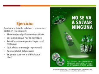 Ejercicio:
Escriba una lista de palabras o respuestas
cortas en relación con:
• El mensaje y significado compositivo
• Los símbolos que hay en la imagen
• Relación con su experiencia personal
(entorno)
• Qué efecto o mensaje se pretendió
• Funcionalidad del mensaje
• Se puede sustituir el símbolo por
otro?

 
