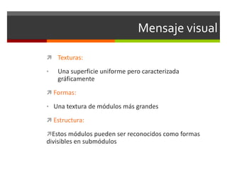 Mensaje visual
 Texturas:
•

Una superficie uniforme pero caracterizada
gráficamente

 Formas:
• Una textura de módulos más grandes
 Estructura:
Estos módulos pueden ser reconocidos como formas

divisibles en submódulos

 