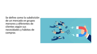 Se define como la subdivisión
de un mercado en grupos
menores y diferentes de
clientes según sus
necesidades y hábitos de
compras
 
