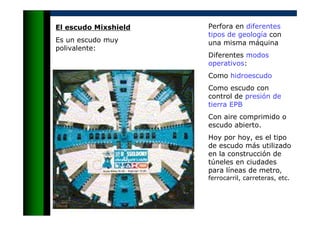 Perfora en diferentes
tipos de geología con
una misma máquina
Diferentes modos
operativos:
Como hidroescudo
Como escudo con
control de presión de
tierra EPB
Con aire comprimido o
escudo abierto.
Hoy por hoy, es el tipo
de escudo más utilizado
en la construcción de
túneles en ciudades
para líneas de metro,
ferrocarril, carreteras, etc.
El escudo Mixshield
Es un escudo muy
polivalente:
 