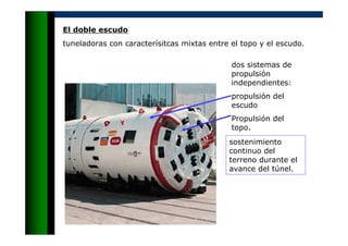 El doble escudo
tuneladoras con caracterísitcas mixtas entre el topo y el escudo.
dos sistemas de
propulsión
independientes:
propulsión del
escudo
Propulsión del
topo.
sostenimiento
continuo del
terreno durante el
avance del túnel.
 