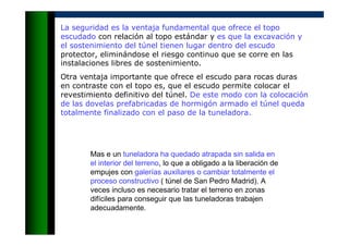 La seguridad es la ventaja fundamental que ofrece el topo
escudado con relación al topo estándar y es que la excavación y
el sostenimiento del túnel tienen lugar dentro del escudo
protector, eliminándose el riesgo continuo que se corre en las
instalaciones libres de sostenimiento.
Otra ventaja importante que ofrece el escudo para rocas duras
en contraste con el topo es, que el escudo permite colocar el
revestimiento definitivo del túnel. De este modo con la colocación
de las dovelas prefabricadas de hormigón armado el túnel queda
totalmente finalizado con el paso de la tuneladora.
Mas e un tuneladora ha quedado atrapada sin salida en
el interior del terreno, lo que a obligado a la liberación de
empujes con galerías auxiliares o cambiar totalmente el
proceso constructivo ( túnel de San Pedro Madrid). A
veces incluso es necesario tratar el terreno en zonas
difíciles para conseguir que las tuneladoras trabajen
adecuadamente.
 