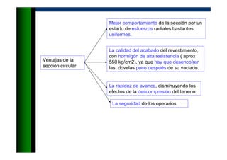 Ventajas de la
sección circular
Mejor comportamiento de la sección por un
estado de esfuerzos radiales bastantes
uniformes.
La calidad del acabado del revestimiento,
con hormigón de alta resistencia ( aprox
550 kg/cm2), ya que hay que desencofrar
las dovelas poco después de su vaciado.
La rapidez de avance, disminuyendo los
efectos de la descompresión del terreno.
La seguridad de los operarios.
 
