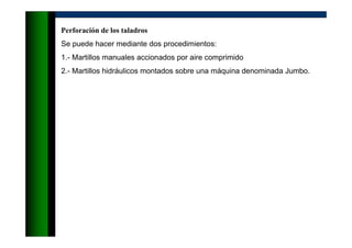 Perforación de los taladros
Se puede hacer mediante dos procedimientos:
1.- Martillos manuales accionados por aire comprimido
2.- Martillos hidráulicos montados sobre una máquina denominada Jumbo.
 