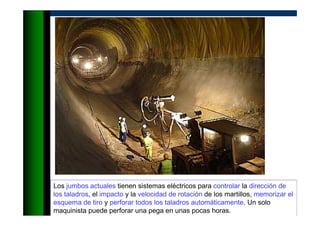 Los jumbos actuales tienen sistemas eléctricos para controlar la dirección de
los taladros, el impacto y la velocidad de rotación de los martillos, memorizar el
esquema de tiro y perforar todos los taladros automáticamente. Un solo
maquinista puede perforar una pega en unas pocas horas.
 