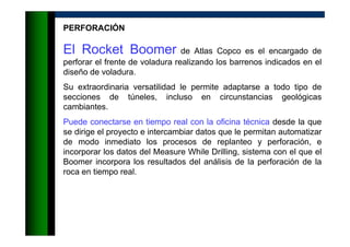 PERFORACIÓN
El Rocket Boomer de Atlas Copco es el encargado de
perforar el frente de voladura realizando los barrenos indicados en el
diseño de voladura.
Su extraordinaria versatilidad le permite adaptarse a todo tipo de
secciones de túneles, incluso en circunstancias geológicas
cambiantes.
Puede conectarse en tiempo real con la oficina técnica desde la que
se dirige el proyecto e intercambiar datos que le permitan automatizar
de modo inmediato los procesos de replanteo y perforación, e
incorporar los datos del Measure While Drilling, sistema con el que el
Boomer incorpora los resultados del análisis de la perforación de la
roca en tiempo real.
 