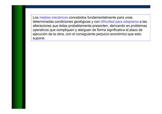 Los medios mecánicos concebidos fundamentalmente para unas
determinadas condiciones geológicas y con dificultad para adaptarse a las
alteraciones que éstas probablemente presenten, derivando en problemas
operativos que compliquen y alarguen de forma significativa el plazo de
ejecución de la obra, con el consiguiente perjuicio económico que esto
supone.
 