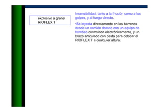 explosivo a granel
RIOFLEX T
Insensibilidad, tanto a la fricción como a los
golpes, y al fuego directo.
•Se inyecta directamente en los barrenos
desde un camión dotado con un equipo de
bombeo controlado electrónicamente, y un
brazo articulado con cesta para colocar el
RIOFLEX T a cualquier altura.
 