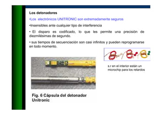 Los detonadores
•Los electrónicos UNITRONIC son extremadamente seguros
•Insensibles ante cualquier tipo de interferencia
• El disparo es codificado, lo que les permite una precisión de
diezmilésimas de segundo.
• sus tiempos de secuenciación son casi infinitos y pueden reprogramarse
en todo momento.
s.r en el interior están un
microchip para los retardos
 