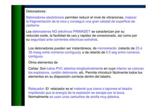 Detonadores:
Detonadores electrónicos permiten reducir el nivel de vibraciones, mejorar
la fragmentación de la roca y conseguir una gran calidad de superficie de
contorno
Los detonadores NO eléctricos PRIMADET se caracterizan por su
reducido coste, la facilidad de uso y rapidez de conexionado, así como por
su seguridad ante corrientes eléctricas extrañas.
Los detonadores pueden ser instantáneos, de microretardo (retardo de 25 ó
30 mseg entre números contíguos), o de retardo de 0.5 seg entre números
contiguos.
Otros elementos de
Cañas: Son tubos PVC abiertos longitudinalmente en cuyo interior se colocan
los explosivos, cordón detonante, etc. Permite introducir fácilmente todos los
elementos en su disposición correcta dentro del taladro.
Retacador: El retacador es el material que cierra o taponea el taladro
impidiendo que la energía de la explosión se escape por la boca.
Normalmente se usan unos cartuchos de arcilla muy plástica.
 