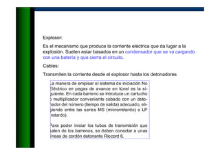Explosor:
Es el mecanismo que produce la corriente eléctrica que da lugar a la
explosión. Suelen estar basados en un condensador que se va cargando
con una batería y que cierra el circuito.
Cables:
Transmiten la corriente desde el explosor hasta los detonadores
 