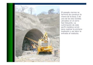 El pasado viernes se
terminó de construir la
visera de la boca 3 de
uno de los dos túneles
ubicados en el cerro
San Eduardo. La
culminación de este
perfil metálico sirvió
para realizar la primera
explosión y así abrir la
entrada al viaducto.
 