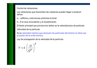 Control de vibraciones
Las vibraciones que transmiten las voladuras pueden llegar a producir
daños:
a.- edificios y estructuras próximas al túnel
b.- A la roca circundante y al revestimiento.
El factor principal que provoca los daños es la velocidad pico de partícula.
Velocidad de la partícula:
Es la velocidad máxima que alcanzan las partículas del terreno al vibrar por
la acción de la onda sísmica.
Ley de propagación de la velocidad de la partícula:
β
α 







⋅=
Q
D
kV
 