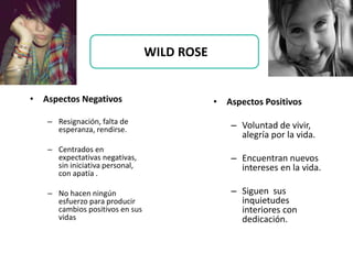 • Aspectos Negativos
– Resignación, falta de
esperanza, rendirse.
– Centrados en
expectativas negativas,
sin iniciativa personal,
con apatía .
– No hacen ningún
esfuerzo para producir
cambios positivos en sus
vidas
• Aspectos Positivos
– Voluntad de vivir,
alegría por la vida.
– Encuentran nuevos
intereses en la vida.
– Siguen sus
inquietudes
interiores con
dedicación.
WILD ROSE
 