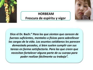 HORBEAM
Frescura de espíritu y vigor
Dice el Dr. Bach:” Para los que sienten que carecen de
fuerzas suficientes, mentales o físicas para sobrellevar
las cargas de la vida. Los asuntos cotidianos les parecen
demasiado pesados, si bien suelen cumplir con sus
tareas en forma satisfactoria. Para los que creen que
necesitan fortalecer alguna parte de su cuerpo para
poder realizar fácilmente su trabajo”.
 