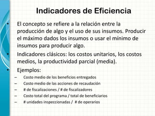 Indicadores de Eficiencia
• El concepto se refiere a la relación entre la
producción de algo y el uso de sus insumos. Producir
el máximo dados los insumos o usar el mínimo de
insumos para producir algo.
• Indicadores clásicos: los costos unitarios, los costos
medios, la productividad parcial (media).
• Ejemplos:
– Costo medio de los beneficios entregados
– Costo medio de las acciones de recaudación
– # de fiscalizaciones / # de fiscalizadores
– Costo total del programa / total de beneficiarios
– # unidades inspeccionadas / # de operarios
 