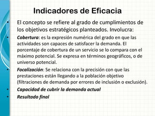 Indicadores de Eficacia
• El concepto se refiere al grado de cumplimientos de
los objetivos estratégicos planteados. Involucra:
• Cobertura: es la expresión numérica del grado en que las
actividades son capaces de satisfacer la demanda. El
porcentaje de cobertura de un servicio se lo compara con el
máximo potencial. Se expresa en términos geográficos, o de
universo potencial.
• Focalización: Se relaciona con la precisión con que las
prestaciones están llegando a la población objetivo
(filtraciones de demanda por errores de inclusión o exclusión).
• Capacidad de cubrir la demanda actual
• Resultado final
 