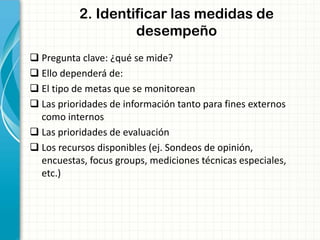 2. Identificar las medidas de
desempeño
 Pregunta clave: ¿qué se mide?
 Ello dependerá de:
 El tipo de metas que se monitorean
 Las prioridades de información tanto para fines externos
como internos
 Las prioridades de evaluación
 Los recursos disponibles (ej. Sondeos de opinión,
encuestas, focus groups, mediciones técnicas especiales,
etc.)
 