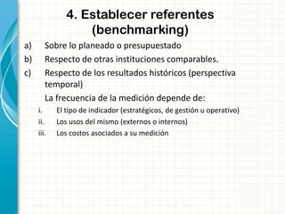 4. Establecer referentes
(benchmarking)
a) Sobre lo planeado o presupuestado
b) Respecto de otras instituciones comparables.
c) Respecto de los resultados históricos (perspectiva
temporal)
La frecuencia de la medición depende de:
i. El tipo de indicador (estratégicos, de gestión u operativo)
ii. Los usos del mismo (externos o internos)
iii. Los costos asociados a su medición
 