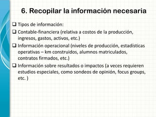 6. Recopilar la información necesaria
 Tipos de información:
 Contable-financiera (relativa a costos de la producción,
ingresos, gastos, activos, etc.)
 Información operacional (niveles de producción, estadísticas
operativas – km construidos, alumnos matriculados,
contratos firmados, etc.)
 Información sobre resultados o impactos (a veces requieren
estudios especiales, como sondeos de opinión, focus groups,
etc. )
 
