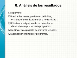 8. Análisis de los resultados
Este permite:
 Revisar las metas que fueron definidas,
estableciendo si éstas fueron o no realistas.
 Priorizar la asignación de recursos hacia
determinados productos o programas.
 Justificar la asignación de mayores recursos.
 Abandonar o fortalecer programas.
 