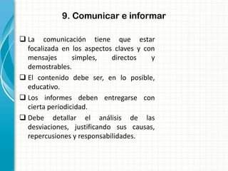 9. Comunicar e informar
 La comunicación tiene que estar
focalizada en los aspectos claves y con
mensajes simples, directos y
demostrables.
 El contenido debe ser, en lo posible,
educativo.
 Los informes deben entregarse con
cierta periodicidad.
 Debe detallar el análisis de las
desviaciones, justificando sus causas,
repercusiones y responsabilidades.
 