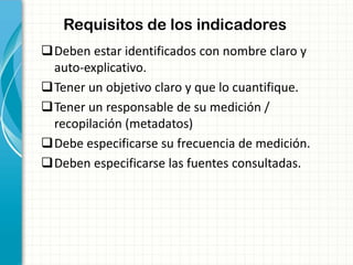 Requisitos de los indicadores
Deben estar identificados con nombre claro y
auto-explicativo.
Tener un objetivo claro y que lo cuantifique.
Tener un responsable de su medición /
recopilación (metadatos)
Debe especificarse su frecuencia de medición.
Deben especificarse las fuentes consultadas.
 