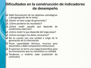 Dificultades en la construcción de indicadores
de desempeño
 Débil formulación de los objetivos estratégicos
y desagregación de la metas.
 ¿Quién se hace cargo de generarlos?
 ¿Cómo ponderar los resultados?
 ¿Cómo medir aquello que depende de
condiciones externas?
 ¿Cómo medir lo que depende del largo plazo?
 ¿Cómo conseguir los datos necesarios?
 No se cuenta con una unidad a cargo de la
generación de la información.
 Pocas capacidades técnicas, recursos para
desarrollos y débil compromiso institucional.
 El ejercicio se torna una carga burocrática para
los funcionarios que no vislumbran su utilidad.
 Tendencia a medirlo todo (catástrofe de
confusión)
 