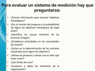 Para evaluar un sistema de medición hay que
preguntarse:
• ¿Provee información para alcanzar objetivos
Estrategicos?
• ¿Da un retrato del progreso y la probabilidad
de lograr los objetivos Estrategicos de largo
plazo?
• ¿Identifica las causas centrales de las
barreras al logro?
• ¿Establecen prioridades en las necesidades
de mejora?
• ¿Guían en la determinación de las acciones
requeridas para lograr los objetivos?
• ¿Alínea los procesos y tareas con el valor que
estos crean?
• ¿Son fáciles de usar?
• ¿Involucra a todos los miembros de la
organización?
 