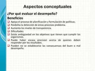 Aspectos conceptuales
¿Por qué evaluar el desempeño?
Beneficios
 Apoya el proceso de planificación y formulación de políticas.
 Posibilita la detección de áreas-procesos problema.
 Aumenta los niveles de transparencia.
 Dificultades
 Existe ambigüedad en los objetivos que tienen que cumplir los
organismos.
 Puede haber escasa precision acerca de quienes deben
responder por los resultados.
 Pueden no se establecerse las consecuencas del buen o mal
desempeño.
 