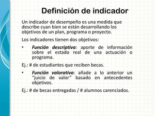 Definición de indicador
Un indicador de desempeño es una medida que
describe cuan bien se están desarrollando los
objetivos de un plan, programa o proyecto.
Los indicadores tienen dos objetivos:
• Función descriptiva: aporte de información
sobre el estado real de una actuación o
programa.
Ej.: # de estudiantes que reciben becas.
• Función valorativa: añade a lo anterior un
“juicio de valor” basado en antecedentes
objetivos.
Ej.: # de becas entregadas / # alumnos carenciados.
 