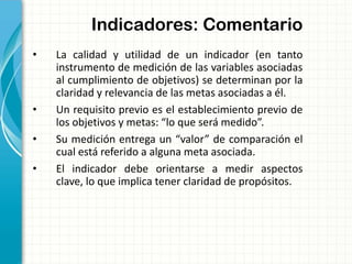 Indicadores: Comentario
• La calidad y utilidad de un indicador (en tanto
instrumento de medición de las variables asociadas
al cumplimiento de objetivos) se determinan por la
claridad y relevancia de las metas asociadas a él.
• Un requisito previo es el establecimiento previo de
los objetivos y metas: “lo que será medido”.
• Su medición entrega un “valor” de comparación el
cual está referido a alguna meta asociada.
• El indicador debe orientarse a medir aspectos
clave, lo que implica tener claridad de propósitos.
 