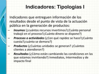 Indicadores: Tipologías I
• Indicadores que entreguen información de los
resultados desde el punto de vista de la actuación
pública en la generación de productos:
– Insumos (¿cuántos recursos invertimos?¿Cuánto personal
trabajó en el proceso?¿Cuánto dinero se dispone?)
– Procesos o actividades (¿Con qué rapidez se hace?¿Cuánto
cuesta?¿cuánto se demora?)
– Productos (¿Cuántas unidades se generan? ¿Cuántos
clientes a atendieron?)
– Resultados (¿Cómo están cambiando las condiciones en las
que estamos invirtiendo?) Inmediatos, Intermedios y de
impacto final
 