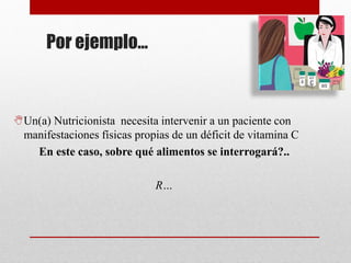 Por ejemplo…
Un(a) Nutricionista necesita intervenir a un paciente con
manifestaciones físicas propias de un déficit de vitamina C
En este caso, sobre qué alimentos se interrogará?..
R…
 