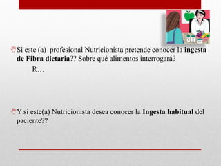 Si este (a) profesional Nutricionista pretende conocer la ingesta
de Fibra dietaria?? Sobre qué alimentos interrogará?
R…
Y si este(a) Nutricionista desea conocer la Ingesta habitual del
paciente??
 