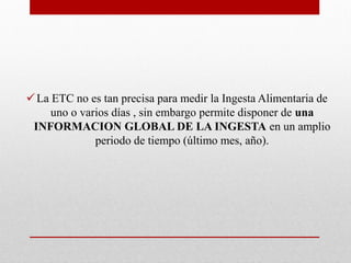 La ETC no es tan precisa para medir la Ingesta Alimentaria de
uno o varios días , sin embargo permite disponer de una
INFORMACION GLOBAL DE LA INGESTA en un amplio
periodo de tiempo (último mes, año).
 