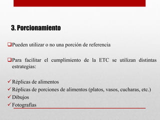 3. Porcionamiento
Pueden utilizar o no una porción de referencia
Para facilitar el cumplimiento de la ETC se utilizan distintas
estrategias:
Réplicas de alimentos
Réplicas de porciones de alimentos (platos, vasos, cucharas, etc.)
Dibujos
Fotografías
 