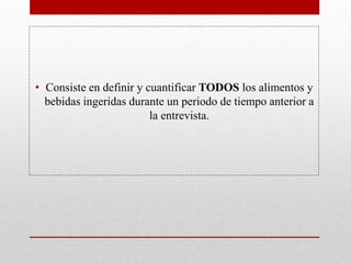 • Consiste en definir y cuantificar TODOS los alimentos y
bebidas ingeridas durante un periodo de tiempo anterior a
la entrevista.
 
