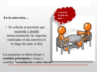 En la entrevista…
• Se solicita al paciente que
recuerde y detalle
minuciosamente las ingestas
realizadas el día anterior.(A
lo largo de todo el día)
1 taza de
té más un
pan …
Las preguntas se deben dirigir a
comidas principales y luego a
comidas “secundarias o entre horas”.
 