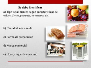 Se debe identificar:
a) Tipo de alimentos según características de
origen (fresco, preparado, en conserva, etc.)
b) Cantidad consumida
c) Forma de preparación
d) Marca comercial
e) Hora y lugar de consumo
 