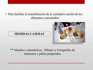 • Para facilitar la cuantificación de la cantidad o ración de los
alimentos consumidos:
MEDIDAS CASERAS
** Modelos volumétricos, Dibujos y Fotografías de
alimentos y platos preparados
 
