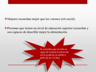 Mujeres recuerdan mejor que los varones (rol social).
Personas que tienen un nivel de educación superior recuerdan y
son capaces de describir mejor la alimentación.
 Se considera que un niño es
capaz de realizar la entrevista
sin la ayuda de un adulto a
partir de los 12 años
 