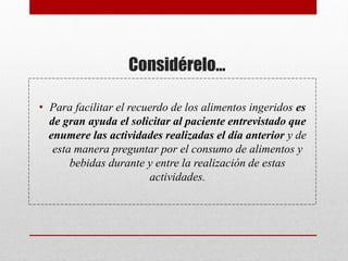 Considérelo…
• Para facilitar el recuerdo de los alimentos ingeridos es
de gran ayuda el solicitar al paciente entrevistado que
enumere las actividades realizadas el día anterior y de
esta manera preguntar por el consumo de alimentos y
bebidas durante y entre la realización de estas
actividades.
 