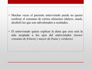 • Muchas veces el paciente entrevistado puede no querer
confesar el consumo de ciertos alimentos (dulces, snack,
alcohol) los que son subvalorados u ocultados.
• El entrevistado quiere explicar la dieta que cree será la
más aceptada a los ojos del entrevistador (menor
consumo de frituras y mayor de frutas y verduras)
 