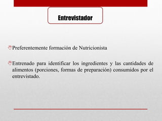 Entrevistador
Preferentemente formación de Nutricionista
Entrenado para identificar los ingredientes y las cantidades de
alimentos (porciones, formas de preparación) consumidos por el
entrevistado.
 