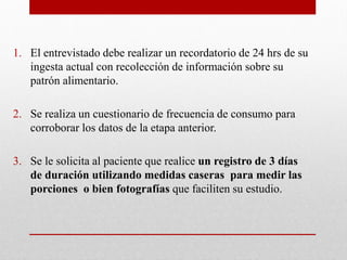 1. El entrevistado debe realizar un recordatorio de 24 hrs de su
ingesta actual con recolección de información sobre su
patrón alimentario.
2. Se realiza un cuestionario de frecuencia de consumo para
corroborar los datos de la etapa anterior.
3. Se le solicita al paciente que realice un registro de 3 días
de duración utilizando medidas caseras para medir las
porciones o bien fotografías que faciliten su estudio.
 