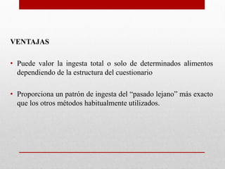 VENTAJAS
• Puede valor la ingesta total o solo de determinados alimentos
dependiendo de la estructura del cuestionario
• Proporciona un patrón de ingesta del “pasado lejano” más exacto
que los otros métodos habitualmente utilizados.
 
